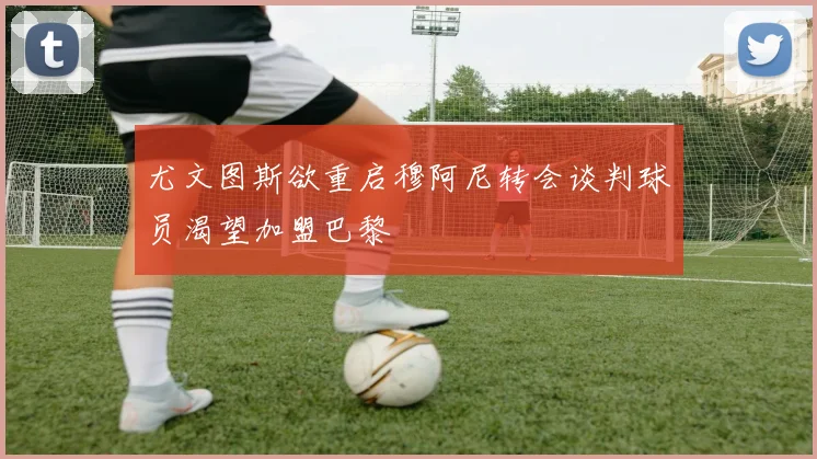 尤文图斯欲重启穆阿尼转会谈判球员渴望加盟巴黎
