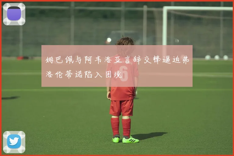姆巴佩与阿韦洛亚言辞交锋逼迫弗洛伦蒂诺陷入困境