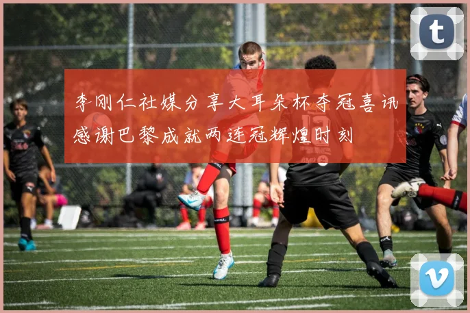 李刚仁社媒分享大耳朵杯夺冠喜讯感谢巴黎成就两连冠辉煌时刻