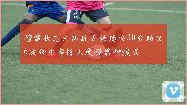 穆雷状态火热近五场场均30分助攻6次命中率惊人展现雷神模式