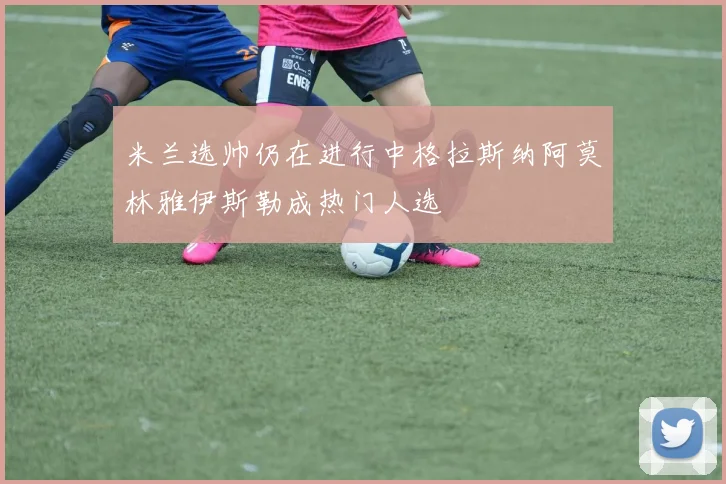 米兰选帅仍在进行中格拉斯纳阿莫林雅伊斯勒成热门人选