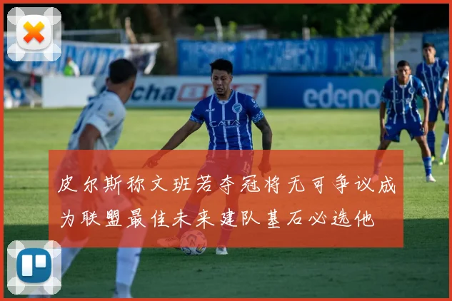 皮尔斯称文班若夺冠将无可争议成为联盟最佳未来建队基石必选他