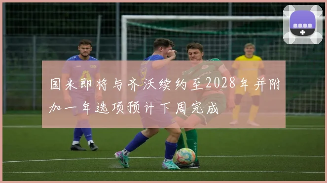 国米即将与齐沃续约至2028年并附加一年选项预计下周完成