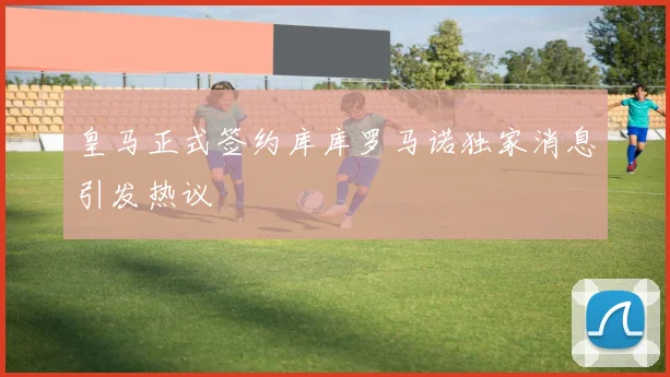 皇马正式签约库库罗马诺独家消息引发热议
