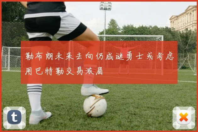 勒布朗未来去向仍成谜勇士或考虑用巴特勒交易浓眉