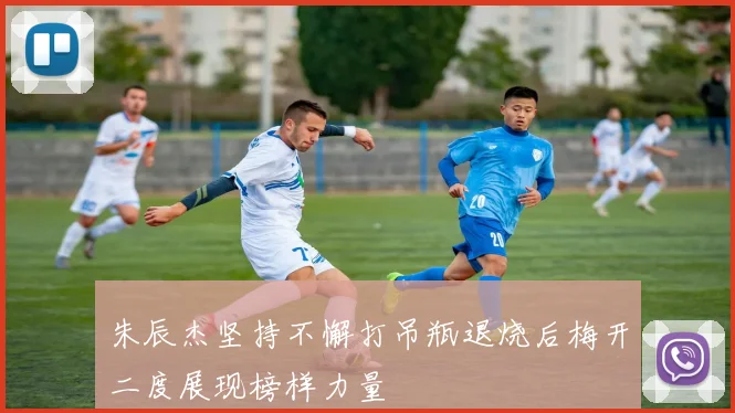 朱辰杰坚持不懈打吊瓶退烧后梅开二度展现榜样力量