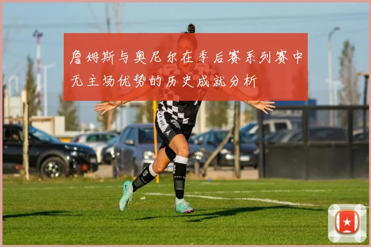 詹姆斯与奥尼尔在季后赛系列赛中无主场优势的历史成就分析