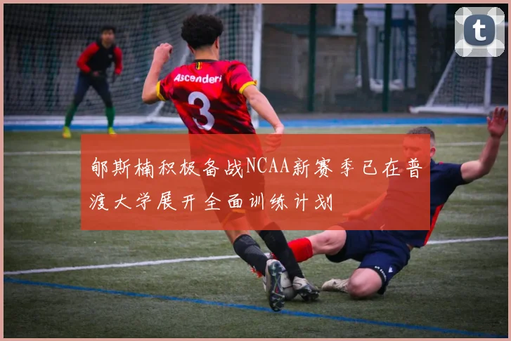 郇斯楠积极备战NCAA新赛季已在普渡大学展开全面训练计划