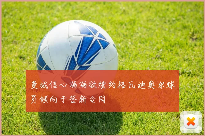 曼城信心满满欲续约格瓦迪奥尔球员倾向于签新合同