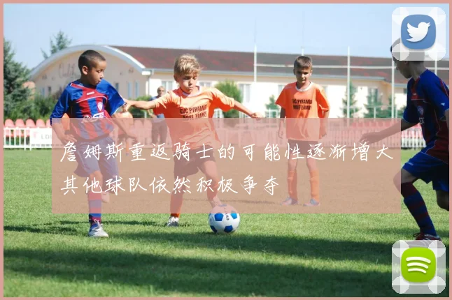 詹姆斯重返骑士的可能性逐渐增大其他球队依然积极争夺