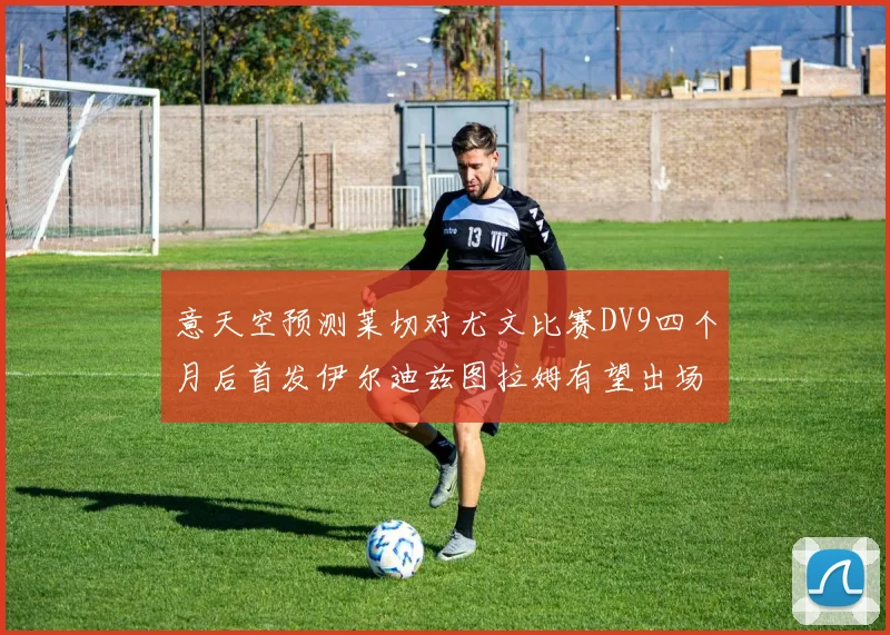 意天空预测莱切对尤文比赛DV9四个月后首发伊尔迪兹图拉姆有望出场