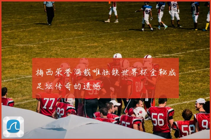梅西荣誉满载唯独缺世界杯金靴成足坛传奇的遗憾